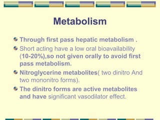 Metabolism 
Through first pass hepatic metabolism . 
Short acting have a low oral bioavailability 
(10-20%),so not given orally to avoid first 
pass metabolism. 
Nitroglycerine metabolites( two dinitro And 
two mononitro forms). 
The dinitro forms are active metabolites 
and have significant vasodilator effect. 
 