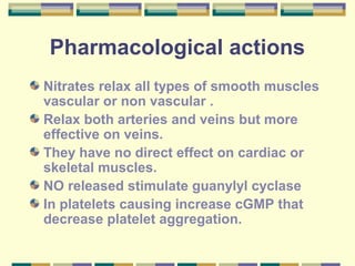 Pharmacological actions 
Nitrates relax all types of smooth muscles 
vascular or non vascular . 
Relax both arteries and veins but more 
effective on veins. 
They have no direct effect on cardiac or 
skeletal muscles. 
NO released stimulate guanylyl cyclase 
In platelets causing increase cGMP that 
decrease platelet aggregation. 
 