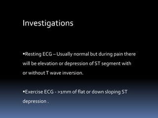 Investigations
Resting ECG – Usually normal but during pain there
will be elevation or depression of ST segment with
or withoutT wave inversion.
Exercise ECG - >1mm of flat or down sloping ST
depression .
 