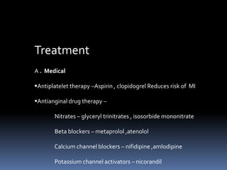 Treatment
A . Medical
Antiplatelet therapy –Aspirin , clopidogrel Reduces risk of MI
Antianginal drug therapy –
Nitrates – glyceryl trinitrates , isosorbide mononitrate
Beta blockers – metaprolol ,atenolol
Calcium channel blockers – nifidipine ,amlodipine
Potassium channel activators – nicorandil
 
