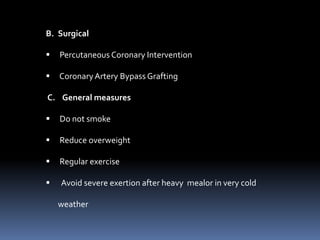 B. Surgical
 Percutaneous Coronary Intervention
 CoronaryArtery Bypass Grafting
C. General measures
 Do not smoke
 Reduce overweight
 Regular exercise
 Avoid severe exertion after heavy mealor in very cold
weather
 