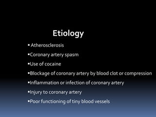 Etiology
 Atherosclerosis
Coronary artery spasm
Use of cocaine
Blockage of coronary artery by blood clot or compression
Inflammation or infection of coronary artery
Injury to coronary artery
Poor functioning of tiny blood vessels
 