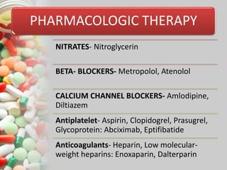 PHARMACOLOGIC THERAPY
NITRATES- Nitroglycerin
BETA- BLOCKERS- Metropolol, Atenolol
CALCIUM CHANNEL BLOCKERS- Amlodipine,
Diltiazem
Antiplatelet- Aspirin, Clopidogrel, Prasugrel,
Glycoprotein: Abciximab, Eptifibatide
Anticoagulants- Heparin, Low molecular-
weight heparins: Enoxaparin, Dalterparin
 