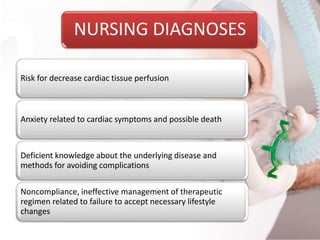 NURSING DIAGNOSES
Risk for decrease cardiac tissue perfusion
Anxiety related to cardiac symptoms and possible death
Deficient knowledge about the underlying disease and
methods for avoiding complications
Noncompliance, ineffective management of therapeutic
regimen related to failure to accept necessary lifestyle
changes
 