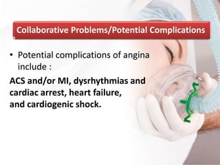 Collaborative Problems/Potential Complications
• Potential complications of angina
include :
ACS and/or MI, dysrhythmias and
cardiac arrest, heart failure,
and cardiogenic shock.
 