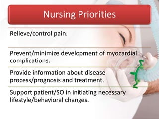 Nursing Priorities
Relieve/control pain.
Prevent/minimize development of myocardial
complications.
Provide information about disease
process/prognosis and treatment.
Support patient/SO in initiating necessary
lifestyle/behavioral changes.
 