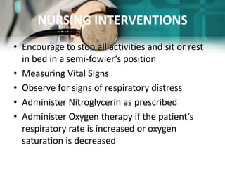 NURSING INTERVENTIONS
• Encourage to stop all activities and sit or rest
in bed in a semi-fowler’s position
• Measuring Vital Signs
• Observe for signs of respiratory distress
• Administer Nitroglycerin as prescribed
• Administer Oxygen therapy if the patient’s
respiratory rate is increased or oxygen
saturation is decreased
 