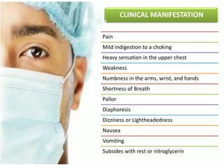 CLINICAL MANIFESTATION
Pain
Mild indigestion to a choking
Heavy sensation in the upper chest
Weakness
Numbness in the arms, wrist, and hands
Shortness of Breath
Pallor
Diaphoresis
Dizziness or Lightheadedness
Nausea
Vomiting
Subsides with rest or nitroglycerin
 