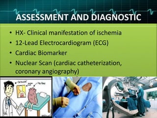 ASSESSMENT AND DIAGNOSTIC
• HX- Clinical manifestation of ischemia
• 12-Lead Electrocardiogram (ECG)
• Cardiac Biomarker
• Nuclear Scan (cardiac catheterization,
coronary angiography)
 