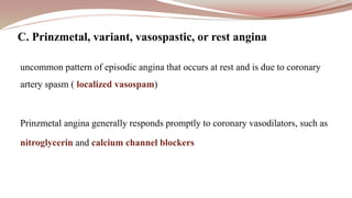 uncommon pattern of episodic angina that occurs at rest and is due to coronary
artery spasm ( localized vasospam)
Prinzmetal angina generally responds promptly to coronary vasodilators, such as
nitroglycerin and calcium channel blockers
C. Prinzmetal, variant, vasospastic, or rest angina
 