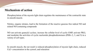 Phosphorylation of the myosin light chain regulates the maintenance of the contractile state
in smooth muscle.
Nitrites, organic nitrates, lead to the formation of the reactive gaseous free radical NO and
related NO-containing compounds
NO can activate guanylyl cyclase, increase the cellular level of cyclic GMP, activate PKG,
and modulate the activities of cyclic nucleotide phosphodiesterases (PDEs 2, 3, and 5) in a
variety of cell types.
In smooth muscle, the net result is reduced phosphorylation of myosin light chain, reduced
Ca2+ concentration in the cytosol, and relaxation
Mechanism of action
 