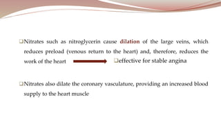 Nitrates such as nitroglycerin cause dilation of the large veins, which
reduces preload (venous return to the heart) and, therefore, reduces the
work of the heart
Nitrates also dilate the coronary vasculature, providing an increased blood
supply to the heart muscle
 