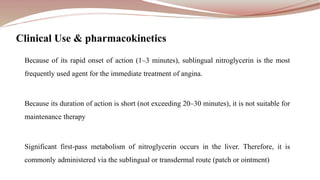 Because of its rapid onset of action (1–3 minutes), sublingual nitroglycerin is the most
frequently used agent for the immediate treatment of angina.
Because its duration of action is short (not exceeding 20–30 minutes), it is not suitable for
maintenance therapy
Significant first-pass metabolism of nitroglycerin occurs in the liver. Therefore, it is
commonly administered via the sublingual or transdermal route (patch or ointment)
Clinical Use & pharmacokinetics
 