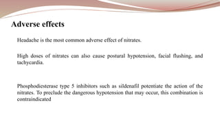 Headache is the most common adverse effect of nitrates.
High doses of nitrates can also cause postural hypotension, facial flushing, and
tachycardia.
Phosphodiesterase type 5 inhibitors such as sildenafil potentiate the action of the
nitrates. To preclude the dangerous hypotension that may occur, this combination is
contraindicated
Adverse effects
 