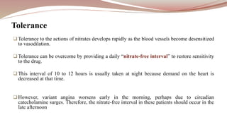 Tolerance to the actions of nitrates develops rapidly as the blood vessels become desensitized
to vasodilation.
Tolerance can be overcome by providing a daily “nitrate-free interval” to restore sensitivity
to the drug.
This interval of 10 to 12 hours is usually taken at night because demand on the heart is
decreased at that time.
However, variant angina worsens early in the morning, perhaps due to circadian
catecholamine surges. Therefore, the nitrate-free interval in these patients should occur in the
late afternoon
Tolerance
 