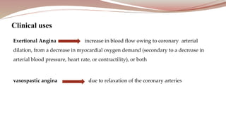 Exertional Angina increase in blood flow owing to coronary arterial
dilation, from a decrease in myocardial oxygen demand (secondary to a decrease in
arterial blood pressure, heart rate, or contractility), or both
vasospastic angina due to relaxation of the coronary arteries
Clinical uses
 