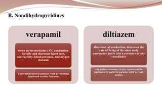 verapamil
slows atrioventricular (AV) conduction
directly and decreases heart rate,
contractility, blood pressure, and oxygen
demand
Contraindicated in patients with preexisting
depressed cardiac function
diltiazem
also slows AVconduction, decreases the
rate of firing of the sinus node
pacemaker and is also a coronary artery
vasodilator
can relieve coronary artery spasm and is
particularly useful in patients with variant
angina
B. Nondihydropyridines
 