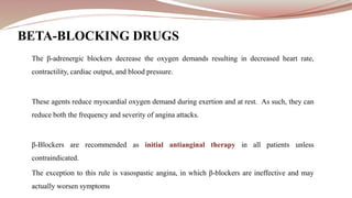 BETA-BLOCKING DRUGS
The β-adrenergic blockers decrease the oxygen demands resulting in decreased heart rate,
contractility, cardiac output, and blood pressure.
These agents reduce myocardial oxygen demand during exertion and at rest. As such, they can
reduce both the frequency and severity of angina attacks.
β-Blockers are recommended as initial antianginal therapy in all patients unless
contraindicated.
The exception to this rule is vasospastic angina, in which β-blockers are ineffective and may
actually worsen symptoms
 