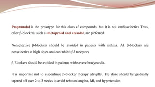 Propranolol is the prototype for this class of compounds, but it is not cardioselective Thus,
other β-blockers, such as metoprolol and atenolol, are preferred.
Nonselective β-blockers should be avoided in patients with asthma. All β-blockers are
nonselective at high doses and can inhibit β2 receptors
β-Blockers should be avoided in patients with severe bradycardia.
It is important not to discontinue β-blocker therapy abruptly. The dose should be gradually
tapered off over 2 to 3 weeks to avoid rebound angina, MI, and hypertension
 
