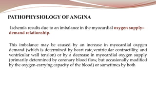 Ischemia results due to an imbalance in the myocardial oxygen supply–
demand relationship.
This imbalance may be caused by an increase in myocardial oxygen
demand (which is determined by heart rate,ventricular contractility, and
ventricular wall tension) or by a decrease in myocardial oxygen supply
(primarily determined by coronary blood flow, but occasionally modified
by the oxygen-carrying capacity of the blood) or sometimes by both
PATHOPHYSIOLOGY OF ANGINA
 