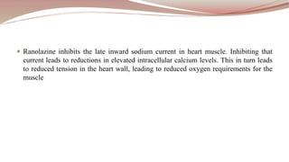  Ranolazine inhibits the late inward sodium current in heart muscle. Inhibiting that
current leads to reductions in elevated intracellular calcium levels. This in turn leads
to reduced tension in the heart wall, leading to reduced oxygen requirements for the
muscle
 