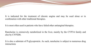It is indicated for the treatment of chronic angina and may be used alone or in
combination with other traditional therapies.
It is most often used in patients who have failed other antianginal therapies.
Ranolazine is extensively metabolized in the liver, mainly by the CYP3A family and
also by CYP2D6.
It is also a substrate of P-glycoprotein. As such, ranolazine is subject to numerous drug
interactions
 