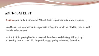 Aspirin reduces the incidence of MI and death in patients with unstable angina.
In addition, low doses of aspirin appear to reduce the incidence of MI in patients with
chronic stable angina.
aspirin inhibits prostaglandin action and therefore avoid clotting followed by
preventing thromboxane A2, the platelet-aggregating substance, formation
ANTI-PLATELET
 