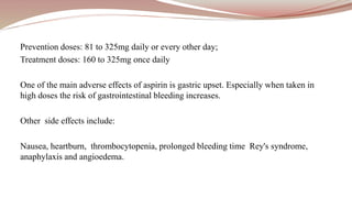 Prevention doses: 81 to 325mg daily or every other day;
Treatment doses: 160 to 325mg once daily
One of the main adverse effects of aspirin is gastric upset. Especially when taken in
high doses the risk of gastrointestinal bleeding increases.
Other side effects include:
Nausea, heartburn, thrombocytopenia, prolonged bleeding time Rey's syndrome,
anaphylaxis and angioedema.
 