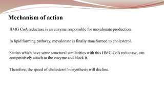 HMG CoA reductase is an enzyme responsible for mevalonate production.
In lipid forming pathway, mevalonate is finally transformed to cholesterol.
Statins which have some structural similarities with this HMG CoA reductase, can
competitively attach to the enzyme and block it.
Therefore, the speed of cholesterol biosynthesis will decline.
Mechanism of action
 