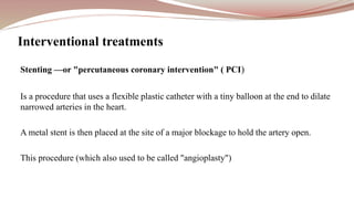 Stenting —or "percutaneous coronary intervention" ( PCI)
Is a procedure that uses a flexible plastic catheter with a tiny balloon at the end to dilate
narrowed arteries in the heart.
A metal stent is then placed at the site of a major blockage to hold the artery open.
This procedure (which also used to be called "angioplasty")
Interventional treatments
 