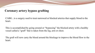 CABG , is a surgery used to treat narrowed or blocked arteries that supply blood to the
heart.
This is accomplished by going around or “bypassing” the blocked artery with a healthy
vessel called a “graft” that is taken from the leg, arm or chest.
The graft will now carry the blood around the blockage to improve the blood flow to the
heart.
Coronary artery bypass grafting
 
