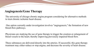 The university of chicago chronic angina program considering for alternative methods
to treat chronic ischemic heart disease.
One option currently under investigation involves "angiogenesis," the formation of new
blood-flow pathways.
Physicians are studying the use of gene therapy to trigger the creation or enlargement of
blood vessels to the heart; thereby improving previously impaired blood flow.
These substances are delivered directly into the arteries. If successful, this gene therapy
treatment may either reduce or stop angina, and decrease the severity of heart disease.
Angiogenesis/Gene Therapy
 