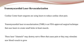 Cardiac Center heart surgeons are using lasers to reduce cardiac chest pain.
Transmyocardial laser revascularization (TMR) is an FDA-approved surgical technique
that uses lasers to create small holes in heart muscle.
These laser "channels" may destroy nerve fibers that cause pain or they may stimulate
new blood vessels to grow
Transmyocardial Laser Revascularization
 