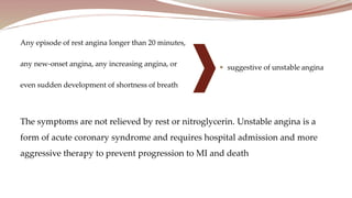 Any episode of rest angina longer than 20 minutes,
any new-onset angina, any increasing angina, or
even sudden development of shortness of breath
The symptoms are not relieved by rest or nitroglycerin. Unstable angina is a
form of acute coronary syndrome and requires hospital admission and more
aggressive therapy to prevent progression to MI and death
 