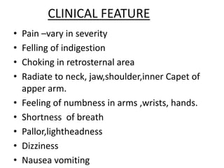 CLINICAL FEATURE
• Pain –vary in severity
• Felling of indigestion
• Choking in retrosternal area
• Radiate to neck, jaw,shoulder,inner Capet of
apper arm.
• Feeling of numbness in arms ,wrists, hands.
• Shortness of breath
• Pallor,lightheadness
• Dizziness
• Nausea vomiting
 