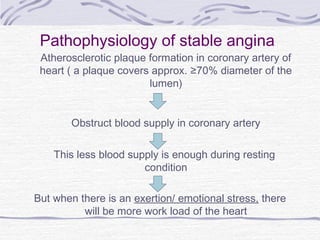 Pathophysiology of stable angina
Atherosclerotic plaque formation in coronary artery of
heart ( a plaque covers approx. ≥70% diameter of the
lumen)
Obstruct blood supply in coronary artery
This less blood supply is enough during resting
condition
But when there is an exertion/ emotional stress, there
will be more work load of the heart
 