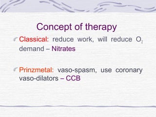 Concept of therapy
Classical: reduce work, will reduce O2
demand – Nitrates
Prinzmetal: vaso-spasm, use coronary
vaso-dilators – CCB
 