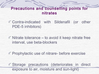 Precautions and counselling points for
nitrates
Contra-indicated with Sildenafil (or other
PDE-5 inhibitors)
Nitrate tolerance – to avoid it keep nitrate free
interval, use beta-blockers
Prophylactic use of nitrare- before exercise
Storage precautions (deteriorates in direct
exposure to air, moisture and sun-light)
 