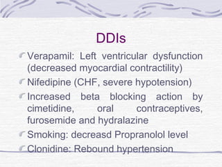 DDIs
Verapamil: Left ventricular dysfunction
(decreased myocardial contractility)
Nifedipine (CHF, severe hypotension)
Increased beta blocking action by
cimetidine, oral contraceptives,
furosemide and hydralazine
Smoking: decreasd Propranolol level
Clonidine: Rebound hypertension
 
