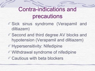 Contra-indications and
precautions
Sick sinus syndrome (Verapamil and
diltiazem)
Second and third degree AV blocks and
hypotension (Verapamil and diltiazem)
Hypersensitivity: Nifedipine
Withdrawal syndrome of nifedipine
Cautious with beta blockers
 