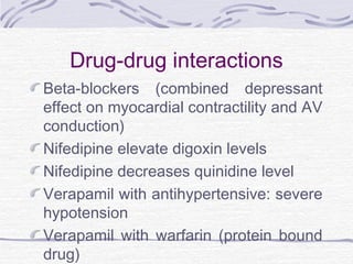 Drug-drug interactions
Beta-blockers (combined depressant
effect on myocardial contractility and AV
conduction)
Nifedipine elevate digoxin levels
Nifedipine decreases quinidine level
Verapamil with antihypertensive: severe
hypotension
Verapamil with warfarin (protein bound
drug)
 