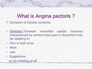 What is Angina pectoris ?
Symptom of Cardiac ischemia
Definition:Transient reversible cardiac ischemia
characterized by central chest pain or discomfort may
be radiating to,
• One or both arms
• Neck
• Jaw
• Epigastrium
or not radiating at all
 