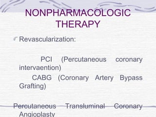 NONPHARMACOLOGIC
THERAPY
Revascularization:
PCI (Percutaneous coronary
intervaention)
CABG (Coronary Artery Bypass
Grafting)
Percutaneous Transluminal Coronary
Angioplasty
 