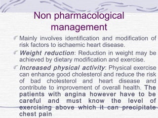 Non pharmacological
management
Mainly involves identification and modification of
risk factors to ischaemic heart disease.
Weight reduction: Reduction in weight may be
achieved by dietary modification and exercise.
Increased physical activity: Physical exercise
can enhance good cholesterol and reduce the risk
of bad cholesterol and heart disease and
contribute to improvement of overall health. The
patients with angina however have to be
careful and must know the level of
exercising above which it can precipitate
chest pain
 