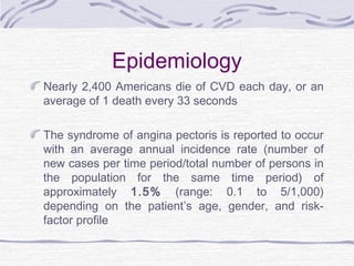 Epidemiology
Nearly 2,400 Americans die of CVD each day, or an
average of 1 death every 33 seconds
The syndrome of angina pectoris is reported to occur
with an average annual incidence rate (number of
new cases per time period/total number of persons in
the population for the same time period) of
approximately 1.5% (range: 0.1 to 5/1,000)
depending on the patient’s age, gender, and risk-
factor profile
 