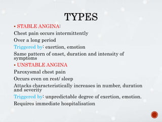  STABLE ANGINA:
Chest pain occurs intermittently
Over a long period
Triggered by: exertion, emotion
Same pattern of onset, duration and intensity of
symptoms
 UNSTABLE ANGINA
Paroxysmal chest pain
Occurs even on rest/ sleep
Attacks characteristically increases in number, duration
and severity
Triggered by: unpredictable degree of exertion, emotion.
Requires immediate hospitalisation
 