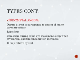  PRINZMETAL ANGINA:
Occurs at rest as a response to spasm of major
coronary artery
Rare form
Can occur during rapid eye movement sleep when
myocardial oxygen consumption increases.
It may relieve by rest
 