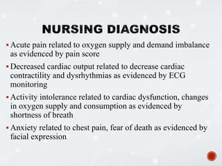  Acute pain related to oxygen supply and demand imbalance
as evidenced by pain score
 Decreased cardiac output related to decrease cardiac
contractility and dysrhythmias as evidenced by ECG
monitoring
 Activity intolerance related to cardiac dysfunction, changes
in oxygen supply and consumption as evidenced by
shortness of breath
 Anxiety related to chest pain, fear of death as evidenced by
facial expression
 
