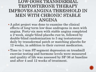  A pilot project was done to examine the clinical
effects of long-term low-dose androgens in men with
angina. Forty-six men with stable angina completed
a 2-week, single-blind placebo run-in, followed by
double-blind randomization to 5 mg testosterone
daily by transdermal patch or matching placebo for
12 weeks, in addition to their current medication.
 Time to 1-mm ST-segment depression on treadmill
exercise testing and hormone levels were measured
and quality of life was assessed by SF-36 at baseline
and after 4 and 12 weeks of treatment.
 
