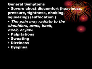 General Symptoms
• Severe chest discomfort (heaviness,
pressure, tightness, choking,
squeezing) (suffocation )
• The pain may radiate to the
shoulders, arms, back,
neck, or jaw.
• Palpitations
• Sweating
• Dizziness
• Dyspnea
 